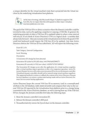 a unique identifier for the virtual machine’s state that is projected into the virtual ma‐
chine by the underlying virtualization host platform.
At the time of writing, only Microsoft’s Hyper-V platform supports VM
Gen IDs, but we expect that this will expand to other major virtualiza‐
tion host platforms over time.
The goal of the VM Gen ID is to detect scenarios where the domain controller could be
reverted in time, such as by applying a snapshot or copying a VHD file. In general, the
underlying principle of when a VM Gen ID is updated relates to when a time interval
will reoccur. If you think of Active Directory’s USN as a logical clock—a number that
alwaysticksforward—thenanyscenarioatthevirtualizationlevelwheretheguest’sUSN
could tick backward would require the VM Gen ID to be updated. Any time Active
Directory detects the VM Gen ID has rolled back, AD will report the following event:
Event ID: 2170
Task Category: Internal Configuration
Level: Warning
Description:
A Generation ID change has been detected.
Generation ID cached in DS (old value): 4614786344935980275
Generation ID currently in VM (new value): 10595675270371099562
The Generation ID change occurs after the application of a virtual machine snapshot,
after a virtual machine import operation or after a live migration operation. Active Di‐
rectoryDomainServiceswillcreateanewinvocationIDtorecoverthedomaincontroller.
Virtualized domain controllers should not be restored using virtual machine snapshots.
The supported method to restore or rollback the content of an Active Directory Domain
Services database is to restore a system state backup made with an Active Directory Do‐
main Services aware backup application.
Active Directory keeps the current VM Gen ID in memory (and in a nonreplicated
attribute in the AD database, msDS-GenerationID) and compares that value to the cur‐
rent VM Gen ID reported by the virtualization host platform prior to a change being
committed to the Active Directory database, as well as during boot up. If the VM Gen
ID has changed, the domain controller first takes the following steps:
1. Reset the domain controller’s invocation ID.
2. Release the domain controller’s RID pool.
3. Nonauthoritatively restore the Sysvol share on the domain controller.
Virtualization | 221
 