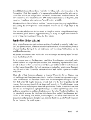I would like to thank Alistair Lowe-Norris for providing such a solid foundation in the
first edition. While there was a lot of new material to include, much of the information
in the first edition was still pertinent and useful. He deserves a lot of credit since the
first edition was done before Windows 2000 had even been released to the public, and
there was virtually no information on Active Directory available.
Thanks to Alistair, Mitch Tulloch, and Paul Turcotte for providing very insightful feed‐
back during the review process. Their comments rounded out the rough edges in the
book.
And no acknowledgments section would be complete without recognition to my sig‐
nificant other, Janet. She was supportive during the many late nights and weekends I
spent writing. I appreciate everything she does for me.
For the First Edition (Alistair)
Many people have encouraged me in the writing of this book, principally Vicky Laun‐
ders, my partner, friend, and fountain of useful information, who has been a pinnacle
of understanding during all the late nights and early mornings. Without you my life
would not be complete.
My parents, Pauline and Peter Norris, also have encouraged me at every step of the way;
many thanks to you both.
For keeping me sane, my thanks go to my good friend Keith Cooper, a natural polymath,
superb scientist, and original skeptic; to Steve Joint for keeping my enthusiasm for Mi‐
crosoft in check; to Dave and Sue Peace for “Tuesdays,” and the ability to look interested
in what I was saying and how the book was going no matter how uninterested they must
have felt; and to Mike Felmeri for his interest in this book and his eagerness to read an
early draft.
I had a lot of help from my colleagues at Leicester University. To Lee Flight, a true
networking guru without peer, many thanks for all the discussions, arguments, sugges‐
tions, and solutions. I’ll remember forever how one morning very early you took the
first draft of my 11-chapter book and spread it all over the floor to produce the 21
chapters that now constitute the book. It’s so much better for it. Chris Heaton gave many
years of dedicated and enjoyable teamwork; you have my thanks. Brian Kerr, who came
onto the fast-moving train at high speed, managed to hold on tight through all the twists
and turns along the way, and then finally took over the helm. Thanks to Paul Crow for
his remarkable work on the Windows 2000 client rollout and GPOs at Leicester. And
thanks to Phil Beesley, Carl Nelson, Paul Youngman, and Peter Burnham for all the
discussions and arguments along the way. A special thank you goes to Wendy Ferguson
for our chats over the past few years.
Preface | xxiii
 