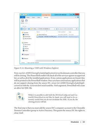 Figure 9-14. Mounting a VHD with Windows Explorer
First,runGet-ADDCCloningExcludedApplicationListonthedomaincontrollerthatyou
will be cloning. This PowerShell cmdlet will check all of the services against an approved
list, as well as all of the installed applications. If any custom applications are found, they
will be printed to the PowerShell window. Once you have removed any applications that
do not support cloning from the source DC, rerun Get-ADDCCloningExcludedAppli‐
cationList with the -GenerateXml switch and the -Path argument. PowerShell will create
an allow list XML file.
While it is possible to edit both the DCCloneConfig.xml and Cus‐
tomDCCloneAllowList.xml files by hand, you will need to be ex‐
tremely careful that you do not invalidate the XML. If you do, the
cloning process will fail.
The final step is that you must add the source DC’s computer account to the Cloneable
Domain Controllers group in Active Directory. This grants the source DC the rights to
clone itself.
Virtualization | 225
 