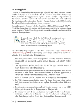 The DC cloning process
Once you’ve completed the prerequisite steps, duplicated the virtual hard disk file, cre‐
ated the configuration files, and started the cloned virtual machine for the first time,
Active Directory’s cloning process will begin. There are a number of steps involved in
this process. Many steps have fail-safe processes that ensure that in the event of a failure,
the domain controller reboots into Directory Services Restore Mode (DSRM) so that
the failure will not negatively impact the environment.
During boot, Active Directory will first check if the VM Gen ID has changed. If the VM
Gen ID has changed, then Active Directory knows that something has happened. Based
on the presence of the DCCloneConfig.xml file, Active Directory knows that it needs to
begin the cloning process.
If Active Directory finds that the VM Gen ID is not present, but a
DCCloneConfig.xml file is present, the domain controller renames the
DCCloneConfig.xml file and reboots into DS Restore Mode. This en‐
sures that a clone is not introduced into the network that is not running
a VM Gen ID-aware virtualization host platform.
First, Active Directory completes all of the steps described in the section “Virtualization
Safe Restore” on page 220. Next, the cloning process begins. Active Directory takes the
following steps to complete the cloning process:
1. The server processes the DCCloneConfig.xml file. If a static IP specified in the con‐
figuration file will cause an IP address conflict, the clone boots into DS Restore
Mode.
2. DNS registration is disabled on all NICs and the NetLogon service is stopped to
ensure that the clone will not be contacted.
3. The list of installed applications and services is validated against the built-in allow
list as well as the CustomDCCloneAllowList.xml file. If there are applications or
services that are not listed, the clone boots into DS Restore Mode.
4. The PDC emulator FSMO is contacted via RPC to begin the cloning process.
5. The PDC emulator ensures that the source VM for the clone is permitted to clone
itself. If the necessary permissions are not in place, the clone boots into DS Restore
Mode.
6. The clone’s computer name is changed and then the necessary server and NTDS
Settings objects are created in the clone’s Active Directory site.
7. The clone promotes itself as a domain controller using the Install from Media pro‐
motionprocess.Thisenablestheclonetobepromotedwithoutreplicatinganything
other than changes to AD or Sysvol since the virtual hard disk was cloned.
226 | Chapter 9: Domain Controllers
 