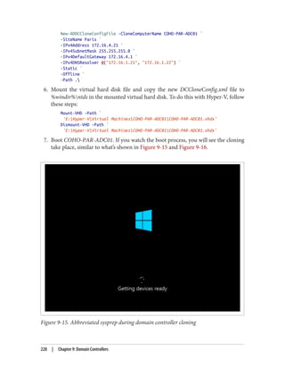 New-ADDCCloneConfigFile -CloneComputerName COHO-PAR-ADC01 `
-SiteName Paris `
-IPv4Address 172.16.4.21 `
-IPv4SubnetMask 255.255.255.0 `
-IPv4DefaultGateway 172.16.4.1 `
-IPv4DNSResolver @("172.16.1.21", "172.16.1.22") `
-Static `
-Offline `
-Path .
6. Mount the virtual hard disk file and copy the new DCCloneConfig.xml file to
%windir%ntds in the mounted virtual hard disk. To do this with Hyper-V, follow
these steps:
Mount-VHD -Path `
'E:Hyper-VVirtual MachinesCOHO-PAR-ADC01COHO-PAR-ADC01.vhdx'
Dismount-VHD -Path `
'E:Hyper-VVirtual MachinesCOHO-PAR-ADC01COHO-PAR-ADC01.vhdx'
7. Boot COHO-PAR-ADC01. If you watch the boot process, you will see the cloning
take place, similar to what’s shown in Figure 9-15 and Figure 9-16.
Figure 9-15. Abbreviated sysprep during domain controller cloning
228 | Chapter 9: Domain Controllers
 