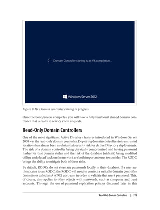 Figure 9-16. Domain controller cloning in progress
Once the boot process completes, you will have a fully functional cloned domain con‐
troller that is ready to service client requests.
Read-Only Domain Controllers
One of the most significant Active Directory features introduced in Windows Server
2008wastheread-onlydomaincontroller.Deployingdomaincontrollersintountrusted
locations has always been a substantial security risk for Active Directory deployments.
The risk of a domain controller being physically compromised and having password
hashes for that domain stolen and the risk of the database (ntds.dit) being modified
offline and placed back on the network are both important ones to consider. The RODC
brings the ability to mitigate both of these risks.
By default, RODCs do not store any passwords locally in their database. If a user au‐
thenticates to an RODC, the RODC will need to contact a writable domain controller
(sometimes called an RWDC) upstream in order to validate that user’s password. This,
of course, also applies to other objects with passwords, such as computer and trust
accounts. Through the use of password replication policies discussed later in this
Read-Only Domain Controllers | 229
 
