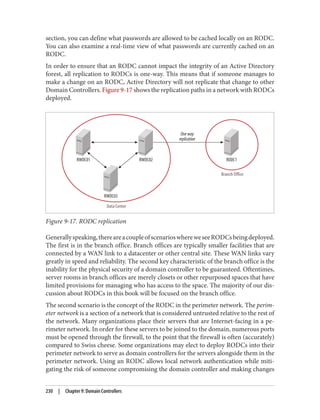 section, you can define what passwords are allowed to be cached locally on an RODC.
You can also examine a real-time view of what passwords are currently cached on an
RODC.
In order to ensure that an RODC cannot impact the integrity of an Active Directory
forest, all replication to RODCs is one-way. This means that if someone manages to
make a change on an RODC, Active Directory will not replicate that change to other
Domain Controllers. Figure 9-17 shows the replication paths in a network with RODCs
deployed.
Figure 9-17. RODC replication
Generallyspeaking,thereareacoupleofscenarioswhereweseeRODCsbeingdeployed.
The first is in the branch office. Branch offices are typically smaller facilities that are
connected by a WAN link to a datacenter or other central site. These WAN links vary
greatly in speed and reliability. The second key characteristic of the branch office is the
inability for the physical security of a domain controller to be guaranteed. Oftentimes,
server rooms in branch offices are merely closets or other repurposed spaces that have
limited provisions for managing who has access to the space. The majority of our dis‐
cussion about RODCs in this book will be focused on the branch office.
The second scenario is the concept of the RODC in the perimeter network. The perim‐
eter network is a section of a network that is considered untrusted relative to the rest of
the network. Many organizations place their servers that are Internet-facing in a pe‐
rimeter network. In order for these servers to be joined to the domain, numerous ports
must be opened through the firewall, to the point that the firewall is often (accurately)
compared to Swiss cheese. Some organizations may elect to deploy RODCs into their
perimeter network to serve as domain controllers for the servers alongside them in the
perimeter network. Using an RODC allows local network authentication while miti‐
gating the risk of someone compromising the domain controller and making changes
230 | Chapter 9: Domain Controllers
 