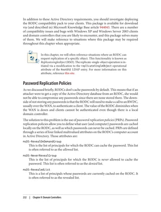 In addition to these Active Directory requirements, you should investigate deploying
the RODC compatibility pack to your clients. This package is available for download
via (and described in) Microsoft Knowledge Base article 944043. There are a number
of compatibility issues and bugs with Windows XP and Windows Server 2003 clients
and domain controllers that you are likely to encounter, and this package solves many
of them. We will make reference to situations where this package may be required
throughout this chapter when appropriate.
In this chapter, we will often reference situations where an RODC can
request replication of a specific object. This functionality is known as
Replicatesingleobject (RSO). The replicate-single-object operation is in‐
itiated via a modification to the replicateSingleObject operational
attribute of the RootDSE LDAP entry. For more information on this
attribute, reference this site.
Password Replication Policies
As we discussed briefly, RODCs don’t cache passwords by default. This means that if an
attacker were to get a copy of the Active Directory database from an RODC, she would
not be able to compromise any passwords since there are none stored there. The down‐
sideofnotstoringanypasswordsisthattheRODCwillneedtomakeacalltoanRWDC,
usually over the WAN, to authenticate a client. The value of the RODC diminishes when
the WAN is down and clients cannot be authenticated even though there is a local
domain controller.
The solution to this problem is the use of password replication policies (PRPs). Password
replication policies allow you to define what user (and computer) passwords are cached
locally on the RODC, as well as which passwords can never be cached. PRPs are defined
through a series of four linked multivalued attributes on the RODC’s computer account
in Active Directory. Those attributes are:
msDS-RevealOnDemandGroup
This is the list of principals for which the RODC can cache the password. This list
is often referred to as the allowed list.
msDS-NeverRevealGroup
This is the list of principals for which the RODC is never allowed to cache the
password. This list is often referred to as the denied list.
msDS-RevealedList
This is a list of principals whose passwords are currently cached on the RODC. It
is often referred to as the revealed list.
232 | Chapter 9: Domain Controllers
 