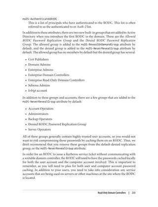 msDS-AuthenticatedAtDC
This is a list of principals who have authenticated to the RODC. This list is often
referred to as the authenticated to or Auth-2 list.
Inadditiontotheseattributes,therearetwonewbuilt-ingroupsthatareaddedtoActive
Directory when you introduce the first RODC in the domain. These are the Allowed
RODC Password Replication Group and the Denied RODC Password Replication
Group. The allowed group is added to the msDS-RevealOnDemandGroup attribute by
default, and the denied group is added to the msDS-NeverRevealGroup attribute by
default. The allowed group has no members by default but the denied group has several:
• Cert Publishers
• Domain Admins
• Enterprise Admins
• Enterprise Domain Controllers
• Enterprise Read-Only Domain Controllers
• Schema Admins
• krbtgt account
In addition to these groups and accounts, there are a few groups that are added to the
msDS-NeverRevealGroup attribute by default:
• Account Operators
• Administrators
• Backup Operators
• Denied RODC Password Replication Group
• Server Operators
All of these groups generally contain highly trusted user accounts, so you would not
want to risk compromising those passwords by caching them on an RODC. Thus, we
don’t recommend that you remove these groups from the default denied replication
group, or the msDS-NeverRevealGroup attribute.
In order for an RODC to issue a Kerberos service ticket without communicating with
a writable domain controller, the RODC will need to have the passwords cached locally
for both the user account and the computer account involved. This is important to
remember, as you will need to plan for both user and computer account password
caching. In addition to your users, you need to take into consideration any service
accounts that are being used on servers or other machines at the site where the RODC
is located.
Read-Only Domain Controllers | 233
 