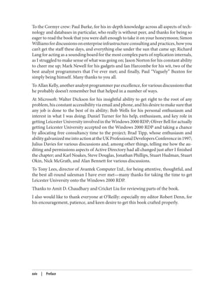 To the Cormyr crew: Paul Burke, for his in-depth knowledge across all aspects of tech‐
nology and databases in particular, who really is without peer, and thanks for being so
eager to read the book that you were daft enough to take it on your honeymoon; Simon
Williams for discussions on enterprise infrastructure consulting and practices, how you
can’t get the staff these days, and everything else under the sun that came up; Richard
Lang for acting as a sounding board for the most complex parts of replication internals,
as I struggled to make sense of what was going on; Jason Norton for his constant ability
to cheer me up; Mark Newell for his gadgets and Ian Harcombe for his wit, two of the
best analyst programmers that I’ve ever met; and finally, Paul “Vaguely” Buxton for
simply being himself. Many thanks to you all.
To Allan Kelly, another analyst programmer par excellence, for various discussions that
he probably doesn’t remember but that helped in a number of ways.
At Microsoft: Walter Dickson for his insightful ability to get right to the root of any
problem, his constant accessibility via email and phone, and his desire to make sure that
any job is done to the best of its ability; Bob Wells for his personal enthusiasm and
interest in what I was doing; Daniel Turner for his help, enthusiasm, and key role in
getting Leicester University involved in the Windows 2000 RDP; Oliver Bell for actually
getting Leicester University accepted on the Windows 2000 RDP and taking a chance
by allocating free consultancy time to the project; Brad Tipp, whose enthusiasm and
abilitygalvanizedmeintoactionattheUKProfessionalDevelopersConferencein1997;
Julius Davies for various discussions and, among other things, telling me how the au‐
diting and permissions aspects of Active Directory had all changed just after I finished
the chapter; and Karl Noakes, Steve Douglas, Jonathan Phillips, Stuart Hudman, Stuart
Okin, Nick McGrath, and Alan Bennett for various discussions.
To Tony Lees, director of Avantek Computer Ltd., for being attentive, thoughtful, and
the best all-round salesman I have ever met—many thanks for taking the time to get
Leicester University onto the Windows 2000 RDP.
Thanks to Amit D. Chaudhary and Cricket Liu for reviewing parts of the book.
I also would like to thank everyone at O’Reilly: especially my editor Robert Denn, for
his encouragement, patience, and keen desire to get this book crafted properly.
xxiv | Preface
 
