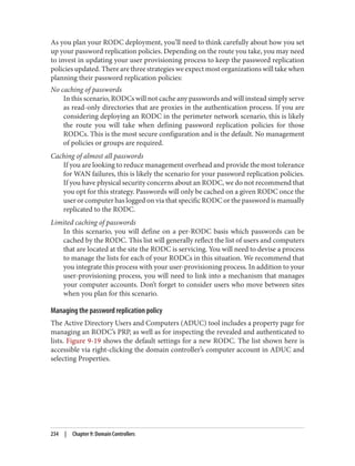 As you plan your RODC deployment, you’ll need to think carefully about how you set
up your password replication policies. Depending on the route you take, you may need
to invest in updating your user provisioning process to keep the password replication
policies updated. There are three strategies we expect most organizations will take when
planning their password replication policies:
No caching of passwords
In this scenario, RODCs will not cache any passwords and will instead simply serve
as read-only directories that are proxies in the authentication process. If you are
considering deploying an RODC in the perimeter network scenario, this is likely
the route you will take when defining password replication policies for those
RODCs. This is the most secure configuration and is the default. No management
of policies or groups are required.
Caching of almost all passwords
If you are looking to reduce management overhead and provide the most tolerance
for WAN failures, this is likely the scenario for your password replication policies.
If you have physical security concerns about an RODC, we do not recommend that
you opt for this strategy. Passwords will only be cached on a given RODC once the
user or computer has logged on via that specific RODC or the password is manually
replicated to the RODC.
Limited caching of passwords
In this scenario, you will define on a per-RODC basis which passwords can be
cached by the RODC. This list will generally reflect the list of users and computers
that are located at the site the RODC is servicing. You will need to devise a process
to manage the lists for each of your RODCs in this situation. We recommend that
you integrate this process with your user-provisioning process. In addition to your
user-provisioning process, you will need to link into a mechanism that manages
your computer accounts. Don’t forget to consider users who move between sites
when you plan for this scenario.
Managing the password replication policy
The Active Directory Users and Computers (ADUC) tool includes a property page for
managing an RODC’s PRP, as well as for inspecting the revealed and authenticated to
lists. Figure 9-19 shows the default settings for a new RODC. The list shown here is
accessible via right-clicking the domain controller’s computer account in ADUC and
selecting Properties.
234 | Chapter 9: Domain Controllers
 