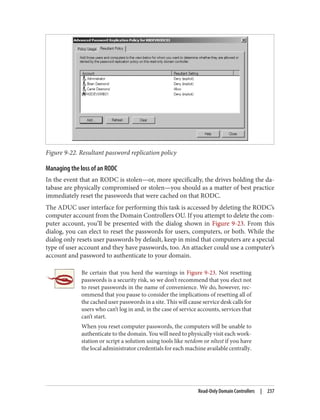 Figure 9-22. Resultant password replication policy
Managing the loss of an RODC
In the event that an RODC is stolen—or, more specifically, the drives holding the da‐
tabase are physically compromised or stolen—you should as a matter of best practice
immediately reset the passwords that were cached on that RODC.
The ADUC user interface for performing this task is accessed by deleting the RODC’s
computer account from the Domain Controllers OU. If you attempt to delete the com‐
puter account, you’ll be presented with the dialog shown in Figure 9-23. From this
dialog, you can elect to reset the passwords for users, computers, or both. While the
dialog only resets user passwords by default, keep in mind that computers are a special
type of user account and they have passwords, too. An attacker could use a computer’s
account and password to authenticate to your domain.
Be certain that you heed the warnings in Figure 9-23. Not resetting
passwords is a security risk, so we don’t recommend that you elect not
to reset passwords in the name of convenience. We do, however, rec‐
ommend that you pause to consider the implications of resetting all of
the cached user passwords in a site. This will cause service desk calls for
users who can’t log in and, in the case of service accounts, services that
can’t start.
When you reset computer passwords, the computers will be unable to
authenticate to the domain. You will need to physically visit each work‐
station or script a solution using tools like netdom or nltest if you have
the local administrator credentials for each machine available centrally.
Read-Only Domain Controllers | 237
 