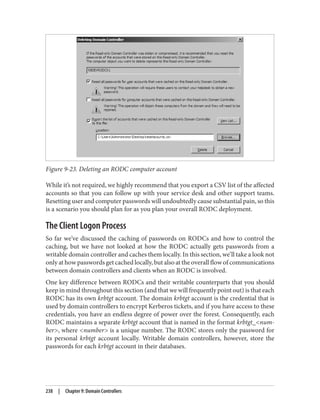 Figure 9-23. Deleting an RODC computer account
While it’s not required, we highly recommend that you export a CSV list of the affected
accounts so that you can follow up with your service desk and other support teams.
Resetting user and computer passwords will undoubtedly cause substantial pain, so this
is a scenario you should plan for as you plan your overall RODC deployment.
The Client Logon Process
So far we’ve discussed the caching of passwords on RODCs and how to control the
caching, but we have not looked at how the RODC actually gets passwords from a
writable domain controller and caches them locally. In this section, we’ll take a look not
only at how passwords get cached locally, but also at the overall flow of communications
between domain controllers and clients when an RODC is involved.
One key difference between RODCs and their writable counterparts that you should
keep in mind throughout this section (and that we will frequently point out) is that each
RODC has its own krbtgt account. The domain krbtgt account is the credential that is
used by domain controllers to encrypt Kerberos tickets, and if you have access to these
credentials, you have an endless degree of power over the forest. Consequently, each
RODC maintains a separate krbtgt account that is named in the format krbtgt_<num‐
ber>, where <number> is a unique number. The RODC stores only the password for
its personal krbtgt account locally. Writable domain controllers, however, store the
passwords for each krbtgt account in their databases.
238 | Chapter 9: Domain Controllers
 