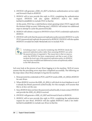 4. RWDC01 will generate a KRB_AS_REP (a Kerberos authentication service reply)
and forward it back to RODC01.
5. RODC01 will in turn provide this reply to PC01, completing the authentication
request. RWDC01 will also update RODC01’s Auth-2 list (msDS-
AuthenticatedAtDC) to include PC01 in that list.
At this point, PC01 has a valid Kerberos ticket-granting ticket (TGT) signed with
the domain krbtgt account. Following step 5, RODC01 will initiate two additional
steps to attempt to cache the password locally:
6. RODC01 will submit a request to RWDC01 to have PC01’s credentials replicated to
RODC01.
7. RWDC01 will verify that the password replication policy permits RODC01 to cache
PC01’s password and replicate the password to RODC01. RWDC01 will also update
RODC01’s revealed list (msDS-RevealedList) to include PC01.
In looking at step 7, you may be wondering why RWDC01 checks the
password replication policy rather than assuming RODC01 can cache
the password since it requested it. The reason here is that we must as‐
sume that RODC01 has been compromised, and that as part of that
incident the local copy of the password replication policy on RODC01
may have been modified and additional accounts surreptitiously added
to the PRP allowed list.
Let’s now look at the process of user Brian logging in to his machine. We’ll of course
assume that the preceding seven steps have completed successfully. The following are
the steps taken when Brian attempts to log into his machine:
1. BrianpresentshiscredentialstoPC01,andPC01sendsaKRB_AS_REQtoRODC01
for user Brian.
2. When RODC01 receives the KRB_AS_REQ, it will check its local database to see if
it already has Brian’s password cached locally. For this example, we’ll assume that
this is, in fact, not the case.
3. Since RODC01 does not have the password cached locally, it must contact RWDC01
and provide the KRB_AS_REQ it received.
4. RWDC01 will generate a KRB_AS_REP and forward it back to RODC01.
5. RODC01 will in turn provide this reply to PC01, completing the authentication
request for user Brian. RWDC01 will also update RODC01’s Auth-2 list (msDS-
AuthenticatedAtDC) to include user Brian in that list.
240 | Chapter 9: Domain Controllers
 