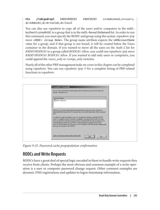 min /rodcpwdrepl K8DEVRODC01 K8DEVDC01 cn=bdesmond,cn=users,
dc=k8dev01,dc=brianlab,dc=local
You can also use repadmin to copy all of the users and/or computers in the msDS-
AuthenticatedAtDC to a group that is in the msDS-RevealOnDemand list. In order to run
this command, you must specify the RODC and group using this syntax: repadmin /prp
move <RODC> <Group Name>. The group name attribute expects the sAMAccountName
value for a group, and if that group is not found, it will be created below the Users
container in the domain. If you wanted to move all the users on the Auth-2 list for
K8DEVRODC01 to a group called RODC01-Allow, you could run repadmin /prp move
K8DEVRODC01 RODC01-Allow. If you wanted to add only users or computers, you
could append the /users_only or /comps_only switches.
Nearly all of the other PRP management tasks we cover in this chapter can be completed
using repadmin. You can run repadmin /prp /? for a complete listing of PRP-related
functions in repadmin.
Figure 9-25. Password cache prepopulation confirmation
RODCs and Write Requests
RODCs have a great deal of special logic encoded in them to handle write requests they
receive from clients. Perhaps the most obvious and common example of a write oper‐
ation is a user or computer password change request. Other common examples are
dynamic DNS registrations and updates to logon timestamp information.
Read-Only Domain Controllers | 243
 