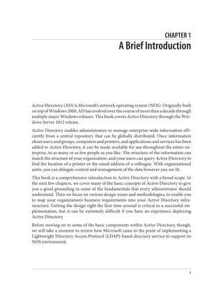CHAPTER 1
A Brief Introduction
Active Directory (AD) is Microsoft’s network operating system (NOS). Originally built
ontopofWindows2000,ADhasevolvedoverthecourseofmorethanadecadethrough
multiple major Windows releases. This book covers Active Directory through the Win‐
dows Server 2012 release.
Active Directory enables administrators to manage enterprise-wide information effi‐
ciently from a central repository that can be globally distributed. Once information
about users and groups, computers and printers, and applications and services has been
added to Active Directory, it can be made available for use throughout the entire en‐
terprise, to as many or as few people as you like. The structure of the information can
match the structure of your organization, and your users can query Active Directory to
find the location of a printer or the email address of a colleague. With organizational
units, you can delegate control and management of the data however you see fit.
This book is a comprehensive introduction to Active Directory with a broad scope. In
the next few chapters, we cover many of the basic concepts of Active Directory to give
you a good grounding in some of the fundamentals that every administrator should
understand. Then we focus on various design issues and methodologies, to enable you
to map your organization’s business requirements into your Active Directory infra‐
structure. Getting the design right the first time around is critical to a successful im‐
plementation, but it can be extremely difficult if you have no experience deploying
Active Directory.
Before moving on to some of the basic components within Active Directory, though,
we will take a moment to review how Microsoft came to the point of implementing a
Lightweight Directory Access Protocol (LDAP)-based directory service to support its
NOS environment.
1
 