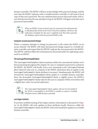 domain controller. The RODC will have no knowledge of the password change, and the
next time the RODC replicates with a writable domain controller, it will erase its local
copy of that user’s password. The user authentication process discussed earlier will en‐
sure that the next time the user attempts to log on, the RODC will again cache that user’s
password if permissible.
When an RODC erases its local copy of a password, the old password
is still physically stored in the Active Directory database. However, the
replication metadata for the user is updated such that when queried,
the database reports that the password field is null.
Computer account password changes
When a computer attempts to change its password, it will contact the RODC via its
secure channel. The RODC will chain that password change request to a writable do‐
main controller and request that the RWDC replicate the new password to the RODC.
The RWDC will then follow the normal process discussed earlier for replicating a pass‐
word to an RODC.
The lastLogonTimeStampAttribute
The lastLogonTimeStampAttribute sometimes defies the conventional wisdom we’ve
been presenting throughout this chapter. If a user or computer’s password is cached on
the RODC, the RODC will locally write a new timestamp to the lastLogonTimeStam
pAttribute for that user or computer if the RODC determines that an update to the
lastLogonTimeStampAttribute attribute is necessary. Simultaneously, the RODC will
forward the lastLogonTimeStampAttribute update to a writable domain controller.
Since the forwarded lastLogonTimeStampAttribute is slightly newer, the RODC’s
lastLogonTimeStampAttribute value for the user or computer will be overwritten with
a slightly later value via normal replication.
The lastLogonTimeStampAttribute update will not be forwarded if
the WAN is unavailable or the RODC is unable to contact a writable
Windows Server 2008 domain controller
Last-logon statistics
If you have enabled tracking of last-logon statistics information as discussed in Chap‐
ter 16, the RODC will write updates to those attributes locally. However, unlike the
lastLogonTimeStampAttribute,theRODCwillnotforwardtheseupdatestoawritable
domain controller.
Read-Only Domain Controllers | 245
 