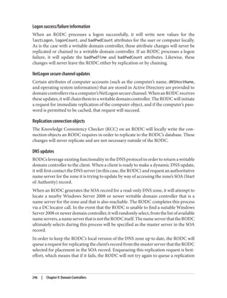 Logon success/failure information
When an RODC processes a logon successfully, it will write new values for the
lastLogon, logonCount, and badPwdCount attributes for the user or computer locally.
As is the case with a writable domain controller, these attribute changes will never be
replicated or chained to a writable domain controller. If an RODC processes a logon
failure, it will update the badPwdTime and badPwdCount attributes. Likewise, these
changes will never leave the RODC either by replication or by chaining.
NetLogon secure channel updates
Certain attributes of computer accounts (such as the computer’s name, dNSHostName,
and operating system information) that are stored in Active Directory are provided to
domaincontrollersviaacomputer’sNetLogonsecurechannel.WhenanRODCreceives
these updates, it will chain them to a writable domain controller. The RODC will initiate
a request for immediate replication of the computer object, and if the computer’s pass‐
word is permitted to be cached, that request will succeed.
Replication connection objects
The Knowledge Consistency Checker (KCC) on an RODC will locally write the con‐
nection objects an RODC requires in order to replicate to the RODC’s database. These
changes will never replicate and are not necessary outside of the RODC.
DNS updates
RODCs leverage existing functionality in the DNS protocol in order to return a writable
domain controller to the client. When a client is ready to make a dynamic DNS update,
it will first contact the DNS server (in this case, the RODC) and request an authoritative
name server for the zone it is trying to update by way of accessing the zone’s SOA (Start
of Authority) record.
When an RODC generates the SOA record for a read-only DNS zone, it will attempt to
locate a nearby Windows Server 2008 or newer writable domain controller that is a
name server for the zone and that is also reachable. The RODC completes this process
via a DC locator call. In the event that the RODC is unable to find a suitable Windows
Server 2008 or newer domain controller, it will randomly select, from the list of available
nameservers,anameserverthatisnottheRODCitself.ThenameserverthattheRODC
ultimately selects during this process will be specified as the master server in the SOA
record.
In order to keep the RODC’s local version of the DNS zone up to date, the RODC will
queue a request for replicating the client’s record from the master server that the RODC
selected for placement in the SOA record. Enqueueing this replication request is best-
effort, which means that if it fails, the RODC will not try again to queue a replication
246 | Chapter 9: Domain Controllers
 