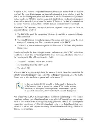 When an RODC receives a request for time synchronization from a client, the manner
in which the request is processed varies greatly depending upon whether or not the
RODChastheclient’spasswordcached.IftheRODChastheclientcomputer’spassword
cached locally, the RODC is able to process and sign the time-synchronization request
as a standard writable domain controller would. If, however, the RODC does not have
the client’s password cached, then a writable domain controller must be involved.
When the RODC receives a time-synchronization request it cannot process, there are
a number of steps involved:
1. The RODC forwards the request to a Windows Server 2008 or newer writable do‐
main controller.
2. The writable domain controller processes the request and signs it using the client
computer’s password, and then returns the response to the RODC.
3. TheRODCinturnreceivestheresponseandforwardsittotheclient,whoprocesses
the response.
In order to handle the forwarding of requests and responses, the RODC maintains a
local table of client time-service requests that it has forwarded. This table is known as
the chaining table. The table contains three fields:
• The client’s IP address (either IPv4 or IPv6)
• The timestamp from the NTP request
• The client’s RID
When an RODC receives a reply from the writable domain controller, it searches the
table for a matching request based on the RID and request timestamp. Once the RODC
finds a match, it forwards the response back to the source IP.
In the event that the RODC is unable to find a match in the table, the
RODC assumes that it originated the request. If the request is signed
with the RODC’s computer account password, then the RODC updates
itslocalclockasnecessary.Otherwise,theRODCdiscardstheresponse.
Any entry in the RODC’s chaining table has a maximum lifetime of up to four seconds
by default, and any given client (as defined by the client’s IP address) can have a maxi‐
mum of four entries in the chaining table at any given time. In total, the chaining table
can contain a maximum of 128 entries by default. In the event that either of these max‐
imums is exceeded, new requests are simply discarded until the chaining table has ad‐
ditional room for them.
Read-Only Domain Controllers | 249
 