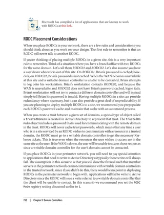 Microsoft has compiled a list of applications that are known to work
with RODCs at this link.
RODC Placement Considerations
When you place RODCs in your network, there are a few rules and considerations you
should think about as you work on your design. The first rule to remember is that an
RODC will never talk to another RODC.
If you’re thinking of placing multiple RODCs in a given site, this is a very important
rule to remember. Think of a situation where you have a branch office with two RODCs
for the same domain. Let’s call them RODC01 and RODC02. Let’s also assume you have
a user Brian who works out of this site. On RODC01, Brian’s password is cached; how‐
ever, on RODC02, Brian’s password is not cached. When the WAN becomes unavailable
at this site and a writable domain controller is unable to be contacted, Brian attempts
to log onto his workstation. Brian’s workstation contacts RODC02, and because the
WAN is unavailable and RODC02 does not have Brian’s password cached, logon fails.
Brian’s workstation will not try to contact a different domain controller and will instead
simply tell Brian his password is invalid. Having multiple RODCs in a site can provide
redundancy where necessary, but it can also provide a great deal of unpredictability. If
you are planning to deploy multiple RODCs to a site, we recommend you prepopulate
each RODC’s password cache and maintain that cache with an automated process.
When you create a trust between a given set of domains, a special type of object called
a trustedDomain is created in Active Directory to represent that trust. The trustedDo
mainobjectincludesapasswordthatisusedforcommunicatingwiththeremotedomain
in the trust. RODCs will never cache trust passwords, which means that any time a user
who is in a site serviced by an RODC wishes to communicate with a resource in a trusted
domain, the RODC must go to a writable domain controller to get the necessary Ker‐
beros tickets. This is true even when the resources the user wishes to access are in the
samesiteastheuser.IftheWANisdown,theuserwillbeunabletoaccessthoseresources
since a writable domain controller for the user’s domain cannot be contacted.
If you place RODCs in your perimeter network, you will need to pay special attention
to applications that need to write to Active Directory as typically those writes will always
fail. The assumption in this scenario is that you will close the firewall such that member
serversintheperimeternetworkcannotcommunicatewithwritabledomaincontrollers
in the trusted network, since if you didn’t do this, there would be no point in deploying
RODCs in the perimeter network to begin with. Applications will fail to write to Active
Directory since the RODC will issue a write referral to a writable domain controller that
the client will be unable to contact. In this scenario we recommend you set the RODC
Mode registry setting discussed earlier to 1.
252 | Chapter 9: Domain Controllers
 