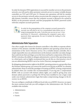 In order for dynamic DNS registrations to succeed for member servers in the perimeter
network, you will need to allow perimeter network servers to contact writable domain
controllers on TCP and UDP port 53. Domain join operations will fail for member
servers in the perimeter network unless you precreate the computer account on a writ‐
able domain controller, ensure that the computer account is allowed to be cached by
RODCs in the perimeter network, and then prepopulate the RODC password caches
with that computer account’s password.
In order for the prepopulation of the computer account’s password to
succeed, you will need to set it to a nonstandard value before you at‐
tempt to prepopulate the cache. To do this you can run net user <Com‐
puterName>$ <Password>, substituting the computer’s name and a
password where appropriate. Be sure to include the trailing $ in the
computer name.
Administrator Role Separation
One often-sought-after feature for domain controllers is the ability to separate admin‐
istration of the domain controller hardware platform and operating system from ad‐
ministration of the Active Directory service. On a writable domain controller, this is
simply impossible since any administrators on the domain controller can make changes
that could elevate their privileges across the forest and lead to compromise of the forest.
RODCs introduce the ability to delegate administrative control of the operating system
to a third party, and we highly recommend that you do this as a best practice, even if
you are administering RODCs out of an Active Directory management team!
By delegating administrative rights to the RODC operating system to a group other than
the Domain Admins group, you remove the need to ever log into an RODC as a domain
administrator. Keep in mind the paradigm of treating an RODC as being compromised
by default when you consider this recommendation. If you log into a compromised
RODC with an account with domain admin rights, you could be giving away your
domain admin password; or perhaps the OS has been modified to run a login script
under your domain administrator login that makes compromising changes to the di‐
rectory via an RWDC.
You can configure a multitude of different local roles on an RODC; however, we expect
the most common local role you will configure is the Administrators role. The list of
available roles includes:
• Administrators
• Users
• Guests
Read-Only Domain Controllers | 253
 
