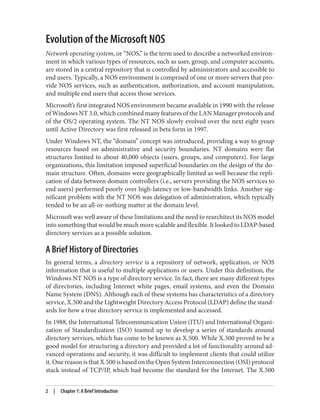 Evolution of the Microsoft NOS
Network operating system, or “NOS,” is the term used to describe a networked environ‐
ment in which various types of resources, such as user, group, and computer accounts,
are stored in a central repository that is controlled by administrators and accessible to
end users. Typically, a NOS environment is comprised of one or more servers that pro‐
vide NOS services, such as authentication, authorization, and account manipulation,
and multiple end users that access those services.
Microsoft’s first integrated NOS environment became available in 1990 with the release
of Windows NT 3.0, which combined many features of the LAN Manager protocols and
of the OS/2 operating system. The NT NOS slowly evolved over the next eight years
until Active Directory was first released in beta form in 1997.
Under Windows NT, the “domain” concept was introduced, providing a way to group
resources based on administrative and security boundaries. NT domains were flat
structures limited to about 40,000 objects (users, groups, and computers). For large
organizations, this limitation imposed superficial boundaries on the design of the do‐
main structure. Often, domains were geographically limited as well because the repli‐
cation of data between domain controllers (i.e., servers providing the NOS services to
end users) performed poorly over high-latency or low-bandwidth links. Another sig‐
nificant problem with the NT NOS was delegation of administration, which typically
tended to be an all-or-nothing matter at the domain level.
Microsoft was well aware of these limitations and the need to rearchitect its NOS model
into something that would be much more scalable and flexible. It looked to LDAP-based
directory services as a possible solution.
A Brief History of Directories
In general terms, a directory service is a repository of network, application, or NOS
information that is useful to multiple applications or users. Under this definition, the
Windows NT NOS is a type of directory service. In fact, there are many different types
of directories, including Internet white pages, email systems, and even the Domain
Name System (DNS). Although each of these systems has characteristics of a directory
service, X.500 and the Lightweight Directory Access Protocol (LDAP) define the stand‐
ards for how a true directory service is implemented and accessed.
In 1988, the International Telecommunication Union (ITU) and International Organi‐
zation of Standardization (ISO) teamed up to develop a series of standards around
directory services, which has come to be known as X.500. While X.500 proved to be a
good model for structuring a directory and provided a lot of functionality around ad‐
vanced operations and security, it was difficult to implement clients that could utilize
it. One reason is that X.500 is based on the Open System Interconnection (OSI) protocol
stack instead of TCP/IP, which had become the standard for the Internet. The X.500
2 | Chapter 1: A Brief Introduction
 