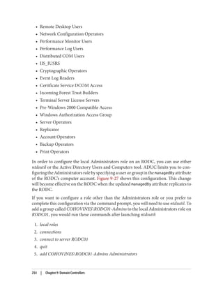 • Remote Desktop Users
• Network Configuration Operators
• Performance Monitor Users
• Performance Log Users
• Distributed COM Users
• IIS_IUSRS
• Cryptographic Operators
• Event Log Readers
• Certificate Service DCOM Access
• Incoming Forest Trust Builders
• Terminal Server License Servers
• Pre-Windows 2000 Compatible Access
• Windows Authorization Access Group
• Server Operators
• Replicator
• Account Operators
• Backup Operators
• Print Operators
In order to configure the local Administrators role on an RODC, you can use either
ntdsutil or the Active Directory Users and Computers tool. ADUC limits you to con‐
figuringtheAdministratorsrolebyspecifyingauserorgroupinthemanagedBy attribute
of the RODC’s computer account. Figure 9-27 shows this configuration. This change
will become effective on the RODC when the updated managedBy attribute replicates to
the RODC.
If you want to configure a role other than the Administrators role or you prefer to
complete this configuration via the command prompt, you will need to use ntdsutil. To
add a group called COHOVINESRODC01-Admins to the local Administrators role on
RODC01, you would run these commands after launching ntdsutil:
1. local roles
2. connections
3. connect to server RODC01
4. quit
5. add COHOVINESRODC01-Admins Administrators
254 | Chapter 9: Domain Controllers
 