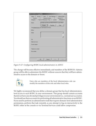 Figure 9-27. Configuring RODC local administrators in ADUC
The change will become effective immediately, and members of the RODC01-Admins
group will be able to administer the RODC without concern that they will have admin‐
istrative access to the domain or forest.
Users who are members of the local Administrators role can
modify the members of this role and other local roles.
We highly recommend that you define a domain group that has local Administrators-
level access to each RODC in your environment. This group should contain accounts
thatdonothaveanyelevatedprivilegesinyourenvironment(i.e.,normaluseraccounts).
YoushouldusetheseaccountsforperformingalladministrativefunctionsonanRODC.
If you need to perform an administrative task that requires domain-level administrative
permissions, perform that task remotely, as any attempt to log on interactively to the
RODC either at the console or via Terminal Services could allow compromise.
Read-Only Domain Controllers | 255
 