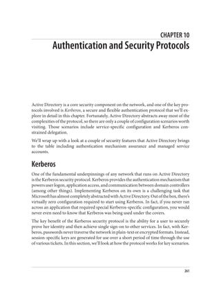 CHAPTER 10
Authentication and Security Protocols
Active Directory is a core security component on the network, and one of the key pro‐
tocols involved is Kerberos, a secure and flexible authentication protocol that we’ll ex‐
plore in detail in this chapter. Fortunately, Active Directory abstracts away most of the
complexities of the protocol, so there are only a couple of configuration scenarios worth
visiting. Those scenarios include service-specific configuration and Kerberos con‐
strained delegation.
We’ll wrap up with a look at a couple of security features that Active Directory brings
to the table including authentication mechanism assurance and managed service
accounts.
Kerberos
One of the fundamental underpinnings of any network that runs on Active Directory
is the Kerberos security protocol. Kerberos provides the authentication mechanism that
powers user logon, application access, and communication between domain controllers
(among other things). Implementing Kerberos on its own is a challenging task that
MicrosofthasalmostcompletelyabstractedwithActiveDirectory.Outofthebox,there’s
virtually zero configuration required to start using Kerberos. In fact, if you never ran
across an application that required special Kerberos-specific configuration, you would
never even need to know that Kerberos was being used under the covers.
The key benefit of the Kerberos security protocol is the ability for a user to securely
prove her identity and then achieve single sign-on to other services. In fact, with Ker‐
beros,passwordsnevertraversethenetworkinplain-textorencryptedformats.Instead,
session-specific keys are generated for use over a short period of time through the use
of various tickets. In this section, we’ll look at how the protocol works for key scenarios.
261
 