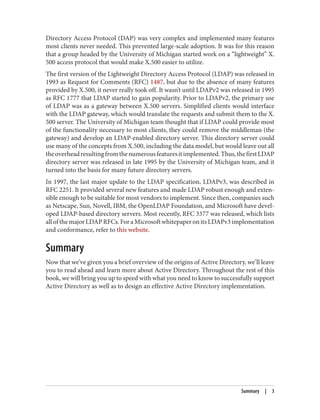 Directory Access Protocol (DAP) was very complex and implemented many features
most clients never needed. This prevented large-scale adoption. It was for this reason
that a group headed by the University of Michigan started work on a “lightweight” X.
500 access protocol that would make X.500 easier to utilize.
The first version of the Lightweight Directory Access Protocol (LDAP) was released in
1993 as Request for Comments (RFC) 1487, but due to the absence of many features
provided by X.500, it never really took off. It wasn’t until LDAPv2 was released in 1995
as RFC 1777 that LDAP started to gain popularity. Prior to LDAPv2, the primary use
of LDAP was as a gateway between X.500 servers. Simplified clients would interface
with the LDAP gateway, which would translate the requests and submit them to the X.
500 server. The University of Michigan team thought that if LDAP could provide most
of the functionality necessary to most clients, they could remove the middleman (the
gateway) and develop an LDAP-enabled directory server. This directory server could
use many of the concepts from X.500, including the data model, but would leave out all
theoverheadresultingfromthenumerousfeaturesitimplemented.Thus,thefirstLDAP
directory server was released in late 1995 by the University of Michigan team, and it
turned into the basis for many future directory servers.
In 1997, the last major update to the LDAP specification, LDAPv3, was described in
RFC 2251. It provided several new features and made LDAP robust enough and exten‐
sible enough to be suitable for most vendors to implement. Since then, companies such
as Netscape, Sun, Novell, IBM, the OpenLDAP Foundation, and Microsoft have devel‐
oped LDAP-based directory servers. Most recently, RFC 3377 was released, which lists
allofthemajorLDAPRFCs.ForaMicrosoftwhitepaperonitsLDAPv3implementation
and conformance, refer to this website.
Summary
Now that we’ve given you a brief overview of the origins of Active Directory, we’ll leave
you to read ahead and learn more about Active Directory. Throughout the rest of this
book, we will bring you up to speed with what you need to know to successfully support
Active Directory as well as to design an effective Active Directory implementation.
Summary | 3
 