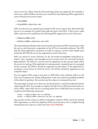 server or service. Often, both the short and long names are registered. For example, a
web server called WEB01.cohovines.com would have the following SPNs registered in
Active Directorycifs service name:
• http/WEB01
• http/WEB01.cohovines.com
SPNs can also have an optional port number if the server expects this. Microsoft SQL
Server is an example of a product that adds the port to the SPN. A SQL server called
DB01.cohovines.com would have the following SPNs registered in Active Directory:
• MSSQLSvc/DB01:1433
• MSSQLSvc/DB01.cohovines.com:1433
The most important thing to take away from this discussion of SPN construction is that
the service and hostname components of the SPN are essentially arbitrary. The SPN
that the client application constructs in order to request a service ticket simply must
match the SPN that the server has registered in Active Directory.
SPNs are stored in Active Directory in the servicePrincipalName multivalued at‐
tribute. User, computer, and managed service accounts have the servicePrincipal
Name attribute. The SPN for a service must be registered on the account under which
the service is running. If the application is running under a standard user or a managed
service account, the SPN(s) should be registered on that object. If the application is
running as Local System or Network Service, the SPN(s) should be registered on the
computer object.
You can register SPNs using a tool such as ADSI Edit or the Attribute Editor in AD
Users and Computers by simply adding them to the servicePrincipalName attribute
of the object in question. You can also use the setspn.exe command-line tool.
The advantage of setspn.exe is that you can also perform a search for duplicates before
registering the SPN. For example, to register the SQL Server SPNs discussed earlier on
server DB01, where SQL Server is running under the svc.DB01SQL user account, you
would run the following commands:
setspn -s MSSQLSvc/DB01:1433 svc.DB01SQL
setspn -s MSSQLSvc/DB01.cohovines.com:1433 svc.DB01SQL
You can also use the setspn.exe utility to unregister (remove) SPNs, search for existing
SPN registrations, or check for duplicate SPNs across the forest. For a complete listing
of parameters for setspn.exe, check out http://bit.ly/WRjA0A.
Kerberos | 265
 
