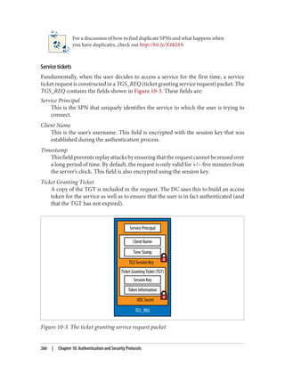 For a discussion of how to find duplicate SPNs and what happens when
you have duplicates, check out http://bit.ly/X4KlA9.
Service tickets
Fundamentally, when the user decides to access a service for the first time, a service
ticket request is constructed in a TGS_REQ (ticket granting service request) packet. The
TGS_REQ contains the fields shown in Figure 10-3. These fields are:
Service Principal
This is the SPN that uniquely identifies the service to which the user is trying to
connect.
Client Name
This is the user’s username. This field is encrypted with the session key that was
established during the authentication process.
Timestamp
This field prevents replay attacks by ensuring that the request cannot be reused over
a long period of time. By default, the request is only valid for +/– five minutes from
the server’s clock. This field is also encrypted using the session key.
Ticket Granting Ticket
A copy of the TGT is included in the request. The DC uses this to build an access
token for the service as well as to ensure that the user is in fact authenticated (and
that the TGT has not expired).
Figure 10-3. The ticket granting service request packet
266 | Chapter 10: Authentication and Security Protocols
 