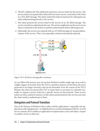 4. The DC validates the TGS_REQ and constructs a service ticket for the service. The
service ticket, encrypted with a hash of the services’s secret, is sent back to the client
in a TGS_REP message. The client caches this ticket in memory for subsequent use
when authenticating directly to the service.
5. The client presents the service ticket to the service in an AP_REQ message. The
service uses this to authenticate the user. The service might also use the user’s access
token (contained in the ticket) to perform authorization before allowing access.
6. Optionally, the service can respond with an AP_REQ message for mutual authen‐
tication of the service. This is not especially common and entirely optional.
Figure 10-5. Kerberos message flow summary
As you follow this process, you can see how Kerberos enables single sign-on as well as
a higher degree of security. Since the TGT is cached in memory on the client, the user’s
password is no longer necessary and can be discarded. Over the course of the TGT’s
lifetime, the client can present the TGT as many times as necessary to a domain con‐
troller to request a service ticket for a specific service on the network. Those service
tickets are then cached in memory on the client and presented to the services any time
the client needs to authenticate to them.
Delegation and Protocol Transition
One of the features of Kerberos that is often used by applications—especially web ap‐
plicationswithadatabasetier—iscalledKerberosconstraineddelegation(KCD).Aswe’ll
see in a minute, KCD enables an application to impersonate a user and make a request
to another service as that user.
270 | Chapter 10: Authentication and Security Protocols
 