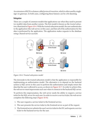 AnextensionofKCDisafeaturecalledprotocoltransition,whichisoftenusedbysingle-
sign-on gateways. In both cases, configuring these features can be a bit daunting.
Delegation
There are a couple of common models that applications use when they need to present
(or modify) data from another system. The first model is known as the trusted subsys‐
tem, illustrated in Figure 10-6. With the trusted subsystem model, the user authenticates
to the application (the web server, in this case), and then all of the authorization for the
data is performed by the application. The application makes requests to the database
using a shared service account.
Figure 10-6. Trusted subsystem model
The downside to the trusted subsystem model is that the application is responsible for
implementing an authorization model. The alternative is to depend on the backend
system (a SQL server in this case) to perform the authorization and simply return the
data that the user is allowed to access, as shown in Figure 10-7. In order to achieve this,
the web server must impersonate each user when it connects to the backend SQL server.
To perform this impersonation, the web server needs the ability to request a service
ticket for the SQL server for each user. In order to receive a service ticket, the web server
completes the following steps (Figure 10-8):
1. The user requests a service ticket to the frontend service.
2. The user presents the service ticket to the frontend server as part of the request.
3. Thefrontendserversubmitstheuser’sservicetickettotheDCandrequestsaservice
ticket to the backend service for the user.
Kerberos | 271
 