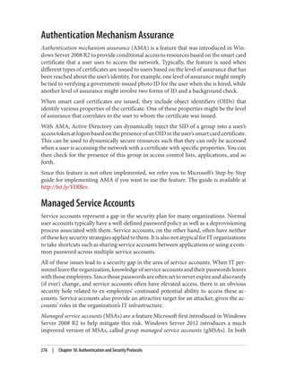 Authentication Mechanism Assurance
Authentication mechanism assurance (AMA) is a feature that was introduced in Win‐
dows Server 2008 R2 to provide conditional access to resources based on the smart card
certificate that a user uses to access the network. Typically, the feature is used when
different types of certificates are issued to users based on the level of assurance that has
been reached about the user’s identity. For example, one level of assurance might simply
be tied to verifying a government-issued photo ID for the user when she is hired, while
another level of assurance might involve two forms of ID and a background check.
When smart card certificates are issued, they include object identifiers (OIDs) that
identify various properties of the certificate. One of these properties might be the level
of assurance that correlates to the user to whom the certificate was issued.
With AMA, Active Directory can dynamically inject the SID of a group into a user’s
accesstokenatlogonbasedonthepresenceofanOIDintheuser’ssmartcardcertificate.
This can be used to dynamically secure resources such that they can only be accessed
when a user is accessing the network with a certificate with specific properties. You can
then check for the presence of this group in access control lists, applications, and so
forth.
Since this feature is not often implemented, we refer you to Microsoft’s Step-by-Step
guide for implementing AMA if you want to use the feature. The guide is available at
http://bit.ly/YDlBev.
Managed Service Accounts
Service accounts represent a gap in the security plan for many organizations. Normal
user accounts typically have a well-defined password policy as well as a deprovisioning
process associated with them. Service accounts, on the other hand, often have neither
of these key security strategies applied to them. It is also not atypical for IT organizations
to take shortcuts such as sharing service accounts between applications or using a com‐
mon password across multiple service accounts.
All of these issues lead to a security gap in the area of service accounts. When IT per‐
sonnel leave the organization, knowledge of service accounts and their passwords leaves
with those employees. Since those passwords are often set to never expire and also rarely
(if ever) change, and service accounts often have elevated access, there is an obvious
security hole related to ex-employees’ continued potential ability to access these ac‐
counts. Service accounts also provide an attractive target for an attacker, given the ac‐
counts’ roles in the organization’s IT infrastructure.
Managed service accounts (MSAs) are a feature Microsoft first introduced in Windows
Server 2008 R2 to help mitigate this risk. Windows Server 2012 introduces a much
improved version of MSAs, called group managed service accounts (gMSAs). In both
276 | Chapter 10: Authentication and Security Protocols
 