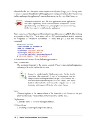 scheduledtasks.VeryfewapplicationssupportnativelyspecifyingagMSAduringsetup,
so chances are you’ll need to install the application using a conventional service account
and then change the application’s identity later using the Services MMC snap-in.
While this trick should work for most applications, some applications
may take a dependency on the SID or username of the service account
specified during setup. In this case, changing the service account using
the Services snap-in would break the application.
As an example, we’ll configure an IIS application pool to use a new gMSA. The first step
is to provision the gMSA. There is currently no GUI option available, so this task must
be completed via Windows PowerShell. To create the gMSA, run the following
command:
New-ADServiceAccount `
-SamAccountName svc.cohowebsite `
-Name svc.cohowebsite `
-DisplayName "Coho Vines Website" `
-DNSHostName "www.cohovines.com" `
-PrincipalsAllowedToRetrieveManagedPassword `
@("COHO-CHI-WEB01$", "COHO-CHI-WEB02$")
In this command, we specify the following parameters:
SamAccountName
The username to assign to the service account. Windows automatically appends a
dollar sign ($) to the end of the account.
You may be wondering why Windows appends a $ to the SamAc‐
countName value you specify. A piece of trivia that may help fur‐
ther your understanding of MSAs (and gMSAs) is that they are a
derivative of the computer object class in the schema. This means
that they inherit all of the attributes of the computer class in addi‐
tion to the attributes specific to the MSA object classes.
Name
This corresponds to the name attribute of the object in Active Directory. We gen‐
erally use the same value as the SamAccountName for this field.
DisplayName
A friendly name to show in management tools.
DNSHostName
A DNS FQDN corresponding to the service.
278 | Chapter 10: Authentication and Security Protocols
 