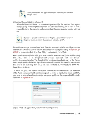If this parameter is not applicable to your scenario, you can enter
a bogus value.
PrincipalsAllowedToRetrievePassword
A list of objects in AD that can retrieve the password for the account. This is gen‐
erally a group containing the computers the service is running on, or a list of com‐
puter objects. In the example, we have specified the computers the service will run
on.
If you use a group to control access to the gMSA, you will need to reboot
the group members before they can start using the gMSA.
In addition to the parameters listed here, there are a number of other useful parameters
of the New-ADServiceAccount cmdlet. You can review a complete listing at http://bit.ly/
ZQjFll or by running Get-Help New-ADServiceAccount -Detailed.
Once you have created the MSA, you must install it on the server(s) that will be using
the MSA. This is a straightforward process achieved with the Install-
ADServiceAccount cmdlet. The Install-ADServiceAccount cmdlet is part of the Active
DirectoryPowerShellmodule.Ifyouhavenotalreadyinstalledthismoduleontheserver
that you’ll be installing the MSA on, run Install-WindowsFeature RSAT-AD-
PowerShell to do so.
To install the gMSA we created earlier, run Install-ADServiceAccount svc.cohoweb
site. Next, configure the IIS application pool. In order to signify that this is an MSA,
you need to append a dollar sign to the username and leave the password fields blank,
as shown in Figure 10-11.
Figure 10-11. IIS application pool credential configuration
Managed Service Accounts | 279
 