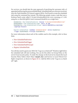 For services, you should take the same approach of specifying the username with a $
appendedandleavingthepasswordfieldsblank.Scheduledtasksareabitmoreinvolved,
since the Task Scheduler GUI doesn’t support MSAs. You’ll need to create the scheduled
task using the command line instead. The following sample creates a task that runs a
fictitious batch script called C:ScriptsScheduledBatch.bat every morning at 3 A.M.
using the svc.BatchJob gMSA (each command should be on a single line):
$taskAction = New-ScheduledTaskAction -Execute "C:ScriptsScheduledBatch.bat"
$taskSchedule = New-ScheduledTaskTrigger -Daily -At 3AM
$taskIdentity = New-ScheduledTaskPrincipal -UserId COHOVINESsvc.BatchJob$ `
-LogonType Password
Register-ScheduledTask -TaskName "Scheduled Batch" -Action $taskAction `
-Trigger $taskSchedule -Principal $taskIdentity
For more information about each of the cmdlets used in this example, refer to these
links:
• New-ScheduledTaskAction
• New-ScheduledTaskTrigger
• New-ScheduledTaskPrincipal
• Register-ScheduledTask
You will also need to grant your MSA the “Log on as a batch job” Windows right before
the scheduled task will start working. You can do this either via Group Policy or the
server’s local security policy. To make this change on the local server, launch the Local
Security Policy Editor (Start→Run→secpol.msc) and browse to Local PoliciesUser
Rights Assignment, as shown in Figure 10-12. Add the MSA to the “Log on as a batch
job” right.
280 | Chapter 10: Authentication and Security Protocols
 