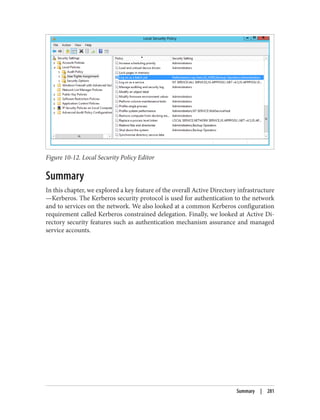 Figure 10-12. Local Security Policy Editor
Summary
In this chapter, we explored a key feature of the overall Active Directory infrastructure
—Kerberos. The Kerberos security protocol is used for authentication to the network
and to services on the network. We also looked at a common Kerberos configuration
requirement called Kerberos constrained delegation. Finally, we looked at Active Di‐
rectory security features such as authentication mechanism assurance and managed
service accounts.
Summary | 281
 