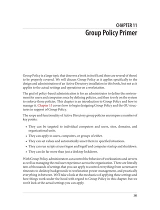 CHAPTER 11
Group Policy Primer
Group Policy is a large topic that deserves a book in itself (and there are several of those)
to be properly covered. We will discuss Group Policy as it applies specifically to the
design and administration of an Active Directory installation in this book, but not as it
applies to the actual settings and operations on a workstation.
The goal of policy-based administration is for an administrator to define the environ‐
ment for users and computers once by defining policies, and then to rely on the system
to enforce those policies. This chapter is an introduction to Group Policy and how to
manage it. Chapter 15 covers how to begin designing Group Policy and the OU struc‐
tures in support of Group Policy.
The scope and functionality of Active Directory group policies encompass a number of
key points:
• They can be targeted to individual computers and users, sites, domains, and
organizational units.
• They can apply to users, computers, or groups of either.
• They can set values and automatically unset them in specified situations.
• They can run scripts at user logon and logoff and computer startup and shutdown.
• They can do far more than just a desktop lockdown.
With Group Policy, administrators can control the behavior of workstations and servers
as well as managing the end user experience across the organization. There are literally
tens of thousands of settings that you can apply to control everything from screensaver
timeouts to desktop backgrounds to workstation power management, and practically
everything in between. We’ll take a look at the mechanics of applying these settings and
how things work under the hood with regard to Group Policy in this chapter, but we
won’t look at the actual settings you can apply.
283
 