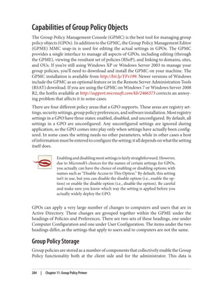 Capabilities of Group Policy Objects
The Group Policy Management Console (GPMC) is the best tool for managing group
policy objects (GPOs). In addition to the GPMC, the Group Policy Management Editor
(GPME) MMC snap-in is used for editing the actual settings in GPOs. The GPMC
provides a single interface to manage all aspects of GPOs, including editing (through
the GPME), viewing the resultant set of policies (RSoP), and linking to domains, sites,
and OUs. If you’re still using Windows XP or Windows Server 2003 to manage your
group policies, you’ll need to download and install the GPMC on your machine. The
GPMC installation is available from http://bit.ly/YFv199. Newer versions of Windows
include the GPMC as an optional feature or in the Remote Server Administration Tools
(RSAT) download. If you are using the GPMC on Windows 7 or Windows Server 2008
R2, the hotfix available at http://support.microsoft.com/kb/2466373 corrects an annoy‐
ing problem that affects it in some cases.
There are four different policy areas that a GPO supports. These areas are registry set‐
tings,securitysettings,grouppolicypreferences,andsoftwareinstallation.Mostregistry
settings in a GPO have three states: enabled, disabled, and unconfigured. By default, all
settings in a GPO are unconfigured. Any unconfigured settings are ignored during
application, so the GPO comes into play only when settings have actually been config‐
ured. In some cases the setting needs no other parameters, while in other cases a host
ofinformationmustbeenteredtoconfigurethesetting;italldependsonwhatthesetting
itself does.
Enablinganddisablingmostsettingsisfairlystraightforward.However,
due to Microsoft’s choices for the names of certain settings for GPOs,
you actually can have the choice of enabling or disabling options with
names such as “Disable Access to This Option.” By default, this setting
isn’t in use, but you can disable the disable option (i.e., enable the op‐
tion) or enable the disable option (i.e., disable the option). Be careful
and make sure you know which way the setting is applied before you
actually widely deploy the GPO.
GPOs can apply a very large number of changes to computers and users that are in
Active Directory. These changes are grouped together within the GPME under the
headings of Policies and Preferences. There are two sets of these headings, one under
Computer Configuration and one under User Configuration. The items under the two
headings differ, as the settings that apply to users and to computers are not the same.
Group Policy Storage
Group policies are stored as a number of components that collectively enable the Group
Policy functionality both at the client side and for the administrator. This data is
284 | Chapter 11: Group Policy Primer
 