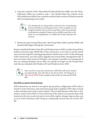 2. Copy the contents of the %SystemRoot%PolicyDefinitions folder into the Policy‐
Definitions folder you created in step 1. You should obtain the contents of the
PolicyDefinitions folder from a machine with the latest version of Windows and the
latest accompanying service pack.
You should only use Group Policy tools from the corresponding
version of Windows and Windows Server. If, for example, you are
using the Windows Server 2012 Group Policy tools, do not attempt
to edit policies using the Windows Server 2008 Group Policy tools.
There are incompatibilities in ADMX file formats between the
versions.
3. Restart any open Group Policy tools. The Group Policy Editor and the GPMC will
automatically begin utilizing the central store.
KeepinmindthatWindowsVistaSP1andWindowsServer2003orearlierGroupPolicy
toolsets cannot leverage ADMX files or the central store, so in order to use the central
store you must migrate to editing group policies with the newer tools. To take advantage
of the central store, you only need to upgrade your Group Policy management tools. It
does not matter what version of Windows your domain controllers are running, but if
they are running Windows Server 2003, you should no longer use the Group Policy
tools that are included with Windows XP and Windows Server 2003.
Once you have set up the central store, ADM files will not be cleaned
up automatically. You will need to do this by hand. The blog post at
http://bit.ly/XDRTWl has a sample script to help you clean up old ADM
files.
How GPOs are stored in Active Directory
GPOs themselves are stored in two places: group policy configuration (GPC) data is
stored in Active Directory, and certain key group policy template (GPT) data is stored
as files and directories in the system volume. They are split because while there is def‐
initely a need to store GPOs in Active Directory if the system is to associate them with
locations in the tree, you do not want to store all the registry changes, logon scripts, and
so on in Active Directory itself. Doing so could greatly increase the size of your DIT
file.
286 | Chapter 11: Group Policy Primer
 