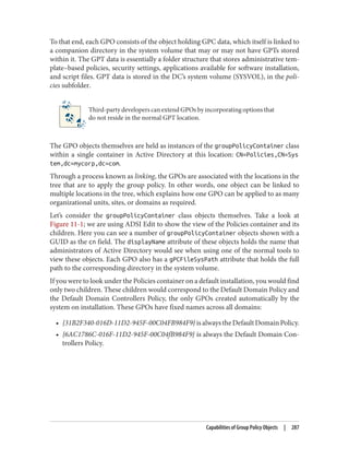 To that end, each GPO consists of the object holding GPC data, which itself is linked to
a companion directory in the system volume that may or may not have GPTs stored
within it. The GPT data is essentially a folder structure that stores administrative tem‐
plate–based policies, security settings, applications available for software installation,
and script files. GPT data is stored in the DC’s system volume (SYSVOL), in the poli‐
cies subfolder.
Third-party developers can extend GPOs by incorporating options that
do not reside in the normal GPT location.
The GPO objects themselves are held as instances of the groupPolicyContainer class
within a single container in Active Directory at this location: CN=Policies,CN=Sys
tem,dc=mycorp,dc=com.
Through a process known as linking, the GPOs are associated with the locations in the
tree that are to apply the group policy. In other words, one object can be linked to
multiple locations in the tree, which explains how one GPO can be applied to as many
organizational units, sites, or domains as required.
Let’s consider the groupPolicyContainer class objects themselves. Take a look at
Figure 11-1; we are using ADSI Edit to show the view of the Policies container and its
children. Here you can see a number of groupPolicyContainer objects shown with a
GUID as the cn field. The displayName attribute of these objects holds the name that
administrators of Active Directory would see when using one of the normal tools to
view these objects. Each GPO also has a gPCFileSysPath attribute that holds the full
path to the corresponding directory in the system volume.
If you were to look under the Policies container on a default installation, you would find
only two children. These children would correspond to the Default Domain Policy and
the Default Domain Controllers Policy, the only GPOs created automatically by the
system on installation. These GPOs have fixed names across all domains:
• {31B2F340-016D-11D2-945F-00C04FB984F9}isalwaystheDefaultDomainPolicy.
• {6AC1786C-016F-11D2-945F-00C04fB984F9} is always the Default Domain Con‐
trollers Policy.
Capabilities of Group Policy Objects | 287
 