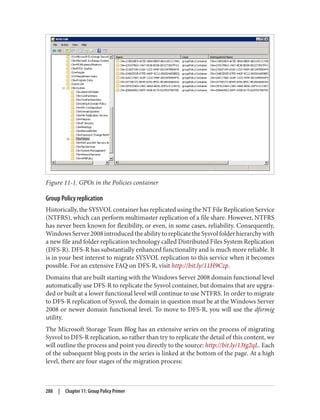 Figure 11-1. GPOs in the Policies container
Group Policy replication
Historically, the SYSVOL container has replicated using the NT File Replication Service
(NTFRS), which can perform multimaster replication of a file share. However, NTFRS
has never been known for flexibility, or even, in some cases, reliability. Consequently,
WindowsServer2008introducedtheabilitytoreplicatetheSysvolfolderhierarchywith
a new file and folder replication technology called Distributed Files System Replication
(DFS-R). DFS-R has substantially enhanced functionality and is much more reliable. It
is in your best interest to migrate SYSVOL replication to this service when it becomes
possible. For an extensive FAQ on DFS-R, visit http://bit.ly/11H9Czp.
Domains that are built starting with the Windows Server 2008 domain functional level
automatically use DFS-R to replicate the Sysvol container, but domains that are upgra‐
ded or built at a lower functional level will continue to use NTFRS. In order to migrate
to DFS-R replication of Sysvol, the domain in question must be at the Windows Server
2008 or newer domain functional level. To move to DFS-R, you will use the dfsrmig
utility.
The Microsoft Storage Team Blog has an extensive series on the process of migrating
Sysvol to DFS-R replication, so rather than try to replicate the detail of this content, we
will outline the process and point you directly to the source: http://bit.ly/13tg2qL. Each
of the subsequent blog posts in the series is linked at the bottom of the page. At a high
level, there are four stages of the migration process:
288 | Chapter 11: Group Policy Primer
 