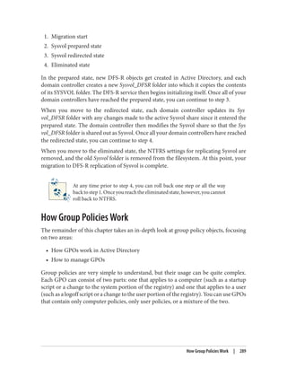 1. Migration start
2. Sysvol prepared state
3. Sysvol redirected state
4. Eliminated state
In the prepared state, new DFS-R objects get created in Active Directory, and each
domain controller creates a new Sysvol_DFSR folder into which it copies the contents
of its SYSVOL folder. The DFS-R service then begins initializing itself. Once all of your
domain controllers have reached the prepared state, you can continue to step 3.
When you move to the redirected state, each domain controller updates its Sys
vol_DFSR folder with any changes made to the active Sysvol share since it entered the
prepared state. The domain controller then modifies the Sysvol share so that the Sys
vol_DFSR folder is shared out as Sysvol. Once all your domain controllers have reached
the redirected state, you can continue to step 4.
When you move to the eliminated state, the NTFRS settings for replicating Sysvol are
removed, and the old Sysvol folder is removed from the filesystem. At this point, your
migration to DFS-R replication of Sysvol is complete.
At any time prior to step 4, you can roll back one step or all the way
backtostep1.Onceyoureachtheeliminatedstate,however,youcannot
roll back to NTFRS.
How Group Policies Work
The remainder of this chapter takes an in-depth look at group policy objects, focusing
on two areas:
• How GPOs work in Active Directory
• How to manage GPOs
Group policies are very simple to understand, but their usage can be quite complex.
Each GPO can consist of two parts: one that applies to a computer (such as a startup
script or a change to the system portion of the registry) and one that applies to a user
(such as a logoff script or a change to the user portion of the registry). You can use GPOs
that contain only computer policies, only user policies, or a mixture of the two.
How Group Policies Work | 289
 