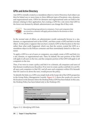 GPOs and Active Directory
Any GPO is initially created as a standalone object in Active Directory. Each object can
then be linked one or more times to three different types of locations: sites, domains,
and organizational units. GPOs for domains and organizational units are held in the
domain relating to their application, but creating a GPO for a site stores that GPO in
the forest root domain by default; administrators can change this if they wish.
You cannot link group policies to containers. Users and computers that
arestoredinacontainerwillapplypolicieslinkedtothedomainortheir
site, however.
In the normal state of affairs, an administrator would customarily browse to a site,
domain, or organizational unit in the GPMC, and then create a GPO and link it to that
object. At this point, it appears that you have created a GPO at that location in the tree
rather than what really happened, which was that the system created the GPO as a
standalone object in the Policies container and then immediately linked it to that con‐
tainer.
To apply a GPO to a set of users or computers, you simply create a GPO and link it to
a site, domain, or organizational unit. Then, by default, the user portion of the GPO
will apply to all users in the tree, and the computer portion of the GPO will apply to all
computers in the tree.
Thus, if we were to create a policy and link it to a domain, all computers and users of
that domain would process the policy. If we were to create a policy and link it to an OU,
all users and computers in that OU, and all users and computers within OUs beneath
that OU (and so on down the tree), would process the policy.
To identify the links on a GPO, you simply look at the Scope tab of the GPO’s properties
in the Group Policy Management Console. Figure 11-2 shows the results of a scan for
the locations in the domain where the Desktop Policy GPO has been linked. In this case,
the Desktop Policy has been linked only to the Desktops OU.
Figure 11-2. Identifying GPO links
290 | Chapter 11: Group Policy Primer
 