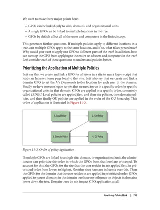 We want to make three major points here:
• GPOs can be linked only to sites, domains, and organizational units.
• A single GPO can be linked to multiple locations in the tree.
• GPOs by default affect all of the users and computers in the linked scope.
This generates further questions. If multiple policies apply to different locations in a
tree, can multiple GPOs apply to the same location, and if so, what takes precedence?
Why would you want to apply one GPO to different parts of the tree? In addition, how
can we stop the GPO from applying to the entire set of users and computers in the tree?
Let’s consider each of these questions to understand policies better.
Prioritizing the Application of Multiple Policies
Let’s say that we create and link a GPO for all users in a site to run a logon script that
loads an Intranet home page local to that site. Let’s also say that we create and link a
domain GPO to set the My Documents folder location for each user in the domain.
Finally, we have two user logon scripts that we need to run in a specific order for specific
organizational units in that domain. GPOs are applied in a specific order, commonly
called LSDOU. Local policies are applied first, and then site policies, then domain pol‐
icies, and then finally OU policies are applied in the order of the OU hierarchy. This
order of application is illustrated in Figure 11-3.
Figure 11-3. Order of policy application
If multiple GPOs are linked to a single site, domain, or organizational unit, the admin‐
istrator can prioritize the order in which the GPOs from that level are processed. To
account for this, the GPOs for the site that the user resides in are applied first, in pri‐
oritized order from lowest to highest. No other sites have any influence over this. Then
the GPOs for the domain that the user resides in are applied in prioritized order. GPOs
applied to parent domains in the domain tree have no influence on objects in domains
lower down the tree. Domain trees do not impact GPO application at all.
How Group Policies Work | 291
 