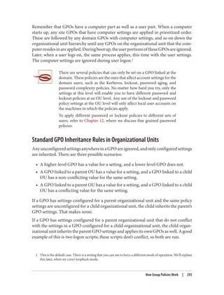 1. This is the default case. There is a setting that you can use to force a different mode of operation. We’ll explain
this later, when we cover loopback mode.
Remember that GPOs have a computer part as well as a user part. When a computer
starts up, any site GPOs that have computer settings are applied in prioritized order.
These are followed by any domain GPOs with computer settings, and so on down the
organizational unit hierarchy until any GPOs on the organizational unit that the com‐
puterresidesinareapplied.Duringbootup,theuserportionsoftheseGPOsareignored.
Later, when a user logs on, the same process applies, this time with the user settings.
The computer settings are ignored during user logon.1
There are several policies that can only be set on a GPO linked at the
domain. These policies are the ones that affect account settings for the
domain users, such as the Kerberos, lockout, password aging, and
password complexity policies. No matter how hard you try, only the
settings at this level will enable you to have different password and
lockout policies at an OU level. Any use of the lockout and password
policy settings at the OU level will only affect local user accounts on
the machines to which the policies apply.
To apply different password or lockout policies to different sets of
users, refer to Chapter 12, where we discuss fine grained password
policies.
Standard GPO Inheritance Rules in Organizational Units
AnyunconfiguredsettingsanywhereinaGPOareignored,andonlyconfiguredsettings
are inherited. There are three possible scenarios:
• A higher-level GPO has a value for a setting, and a lower-level GPO does not.
• A GPO linked to a parent OU has a value for a setting, and a GPO linked to a child
OU has a non-conflicting value for the same setting.
• A GPO linked to a parent OU has a value for a setting, and a GPO linked to a child
OU has a conflicting value for the same setting.
If a GPO has settings configured for a parent organizational unit and the same policy
settings are unconfigured for a child organizational unit, the child inherits the parent’s
GPO settings. That makes sense.
If a GPO has settings configured for a parent organizational unit that do not conflict
with the settings in a GPO configured for a child organizational unit, the child organ‐
izational unit inherits the parent GPO settings and applies its own GPOs as well. A good
example of this is two logon scripts; these scripts don’t conflict, so both are run.
How Group Policies Work | 293
 