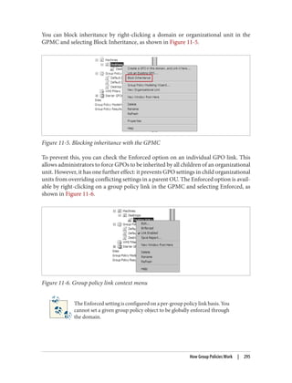 You can block inheritance by right-clicking a domain or organizational unit in the
GPMC and selecting Block Inheritance, as shown in Figure 11-5.
Figure 11-5. Blocking inheritance with the GPMC
To prevent this, you can check the Enforced option on an individual GPO link. This
allows administrators to force GPOs to be inherited by all children of an organizational
unit. However, it has one further effect: it prevents GPO settings in child organizational
units from overriding conflicting settings in a parent OU. The Enforced option is avail‐
able by right-clicking on a group policy link in the GPMC and selecting Enforced, as
shown in Figure 11-6.
Figure 11-6. Group policy link context menu
The Enforced setting is configured on a per-group policy link basis. You
cannot set a given group policy object to be globally enforced through
the domain.
How Group Policies Work | 295
 