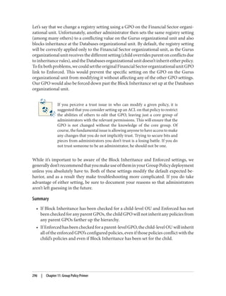 Let’s say that we change a registry setting using a GPO on the Financial Sector organi‐
zational unit. Unfortunately, another administrator then sets the same registry setting
(among many others) to a conflicting value on the Gurus organizational unit and also
blocks inheritance at the Databases organizational unit. By default, the registry setting
will be correctly applied only to the Financial Sector organizational unit, as the Gurus
organizational unit receives the different setting (child overrides parent on conflicts due
to inheritance rules), and the Databases organizational unit doesn’t inherit either policy.
Tofixbothproblems,wecouldsettheoriginalFinancialSectororganizationalunitGPO
link to Enforced. This would prevent the specific setting on the GPO on the Gurus
organizational unit from modifying it without affecting any of the other GPO settings.
Our GPO would also be forced down past the Block Inheritance set up at the Databases
organizational unit.
If you perceive a trust issue in who can modify a given policy, it is
suggested that you consider setting up an ACL on that policy to restrict
the abilities of others to edit that GPO, leaving just a core group of
administrators with the relevant permissions. This will ensure that the
GPO is not changed without the knowledge of the core group. Of
course, the fundamental issue is allowing anyone to have access to make
any changes that you do not implicitly trust. Trying to secure bits and
pieces from administrators you don’t trust is a losing battle. If you do
not trust someone to be an administrator, he should not be one.
While it’s important to be aware of the Block Inheritance and Enforced settings, we
generallydon’trecommendthatyoumakeuseoftheminyourGroupPolicydeployment
unless you absolutely have to. Both of these settings modify the default expected be‐
havior, and as a result they make troubleshooting more complicated. If you do take
advantage of either setting, be sure to document your reasons so that administrators
aren’t left guessing in the future.
Summary
• If Block Inheritance has been checked for a child-level OU and Enforced has not
been checked for any parent GPOs, the child GPO will not inherit any policies from
any parent GPOs farther up the hierarchy.
• If Enforced has been checked for a parent-level GPO, the child-level OU will inherit
all of the enforced GPO’s configured policies, even if those policies conflict with the
child’s policies and even if Block Inheritance has been set for the child.
296 | Chapter 11: Group Policy Primer
 