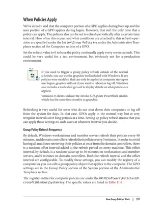 When Policies Apply
We’ve already said that the computer portion of a GPO applies during boot up and the
user portion of a GPO applies during logon. However, that isn’t the only time that a
policy can apply. The policies also can be set to refresh periodically after a certain time
interval. How often this occurs and what conditions are attached to this refresh oper‐
ation are specified under the SystemGroup Policy key under the Administrative Tem‐
plates section of the Computer section of a GPO.
Set the refresh value to 0 to have the policy continually apply every seven seconds. This
could be very useful for a test environment, but obviously not for a production
environment.
If you need to trigger a group policy refresh outside of the normal
schedule, you can use the gpupdate tool included with Windows. If any
policies were modified that can only be applied at computer startup or
user logon, gpupdate will ask if you want to reboot or log off. Windows
also includes a tool called gpresult to display details on what policies are
applied.
Windows 8 clients include the Invoke-GPUpdate PowerShell cmdlet,
which has the same functionality as gpupdate.
Refreshing is very useful for users who do not shut down their computers or log off
from the system for days. In that case, GPOs apply in the normal way, but at very
irregular intervals over long periods at a time. Setting up policy refresh means that you
can apply those settings to such users at whatever interval you decide.
Group Policy Refresh Frequency
By default, Windows workstations and member servers refresh their policies every 90
minutes,anddomaincontrollersrefreshtheirpoliciesevery5minutes.Inordertoavoid
having all machines retrieving their policies at once from the domain controllers, there
is a random offset interval added to the refresh period on every machine. This offset
interval, by default, is a random value up to 30 minutes on workstations and member
servers, and 0 minutes on domain controllers. Both the refresh interval and the offset
interval are configurable. To modify these settings, you can modify the registry of a
computer or you can edit a group policy object that applies to the computer. The GPO
settings are in the Group Policy section of the System portion of the Administrative
Templates section.
The registry entries for computer policies are under the HKLMSoftwarePoliciesMi
crosoftWindowsSystem key. The specific values are listed in Table 11-1.
How Group Policies Work | 297
 