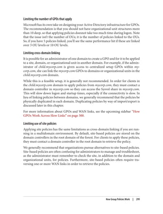 Limiting the number of GPOs that apply
Microsoft has its own take on designing your Active Directory infrastructure for GPOs.
The recommendation is that you should not have organizational unit structures more
than 10 deep, so that applying policies doesnot take too much time during logon. Note
that the issue isn’t the number of OUs; it is the number of policies linked to the OUs.
So, if you have 5 policies linked, you’ll see the same performance hit if these are linked
over 3 OU levels or 10 OU levels.
Limiting cross-domain linking
It is possible for an administrator of one domain to create a GPO and for it to be applied
to a site, domain, or organizational unit in another domain. For example, if the admin‐
istrator of child.mycorp.com is given access to centralized setup GPOs within my‐
corp.com, she can link the mycorp.com GPOs to domains or organizational units in the
child.mycorp.com domain.
While this is a feasible setup, it is generally not recommended. In order for clients in
the child.mycorp.com domain to apply policies from mycorp.com, they must contact a
domain controller in mycorp.com so they can access the Sysvol share in mycorp.com.
This will slow down logon and startup times, especially if the connectivity is slow. In
lieu of linking policies between domains, we generally recommend that the policies be
physically duplicated in each domain. Duplicating policies by way of import/export is
discussed later in this chapter.
For more information about GPOs and WAN links, see the upcoming sidebar “How
GPOs Work Across Slow Links” on page 300.
Limiting use of site policies
Applying site policies has the same limitations as cross-domain linking if you are run‐
ning in a multidomain environment. By default, site-based policies are stored on the
domain controllers in the root domain of the forest. For clients to apply these policies,
they must contact a domain controller in the root domain to retrieve the policy.
We generally recommend that organizations pursue alternatives to site-based policies.
Site-based policies are often confusing for administrators to manage and troubleshoot,
as the administrator must remember to check the site, in addition to the domain and
organizational units, for policies. Furthermore, site-based policies often require tra‐
versing one or more WAN links in order to retrieve the policies.
How Group Policies Work | 299
 