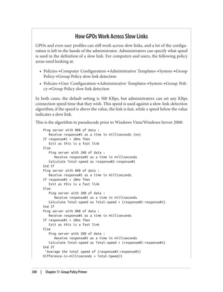 How GPOs Work Across Slow Links
GPOs and even user profiles can still work across slow links, and a lot of the configu‐
ration is left in the hands of the administrator. Administrators can specify what speed
is used in the definition of a slow link. For computers and users, the following policy
areas need looking at:
• Policies→Computer Configuration→Administrative Templates→System→Group
Policy→Group Policy slow link detection
• Policies→User Configuration→Administrative Templates→System→Group Poli‐
cy→Group Policy slow link detection
In both cases, the default setting is 500 KBps, but administrators can set any KBps
connection speed time that they wish. This speed is used against a slow-link-detection
algorithm; if the speed is above the value, the link is fast, while a speed below the value
indicates a slow link.
This is the algorithm in pseudocode prior to Windows Vista/Windows Server 2008:
Ping server with 0KB of data :
Receive response#1 as a time in milliseconds (ms)
If response#1 < 10ms Then
Exit as this is a fast link
Else
Ping server with 2KB of data :
Receive response#2 as a time in milliseconds
Calculate Total-speed as response#2-response#1
End If
Ping server with 0KB of data :
Receive response#1 as a time in milliseconds
If response#1 < 10ms Then
Exit as this is a fast link
Else
Ping server with 2KB of data :
Receive response#2 as a time in milliseconds
Calculate Total-speed as Total-speed + (response#2-response#1)
End If
Ping server with 0KB of data :
Receive response#1 as a time in milliseconds
If response#1 < 10ms Then
Exit as this is a fast link
Else
Ping server with 2KB of data :
Receive response#2 as a time in milliseconds
Calculate Total-speed as Total-speed + (response#2-response#1)
End If
'Average the total speed of (response#2-response#1)
Difference-in-milliseconds = Total-Speed/3
300 | Chapter 11: Group Policy Primer
 