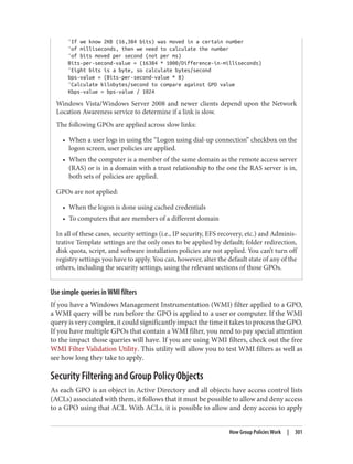 'If we know 2KB (16,384 bits) was moved in a certain number
'of milliseconds, then we need to calculate the number
'of bits moved per second (not per ms)
Bits-per-second-value = (16384 * 1000/Difference-in-milliseconds)
'Eight bits is a byte, so calculate bytes/second
bps-value = (Bits-per-second-value * 8)
'Calculate kilobytes/second to compare against GPO value
Kbps-value = bps-value / 1024
Windows Vista/Windows Server 2008 and newer clients depend upon the Network
Location Awareness service to determine if a link is slow.
The following GPOs are applied across slow links:
• When a user logs in using the “Logon using dial-up connection” checkbox on the
logon screen, user policies are applied.
• When the computer is a member of the same domain as the remote access server
(RAS) or is in a domain with a trust relationship to the one the RAS server is in,
both sets of policies are applied.
GPOs are not applied:
• When the logon is done using cached credentials
• To computers that are members of a different domain
In all of these cases, security settings (i.e., IP security, EFS recovery, etc.) and Adminis‐
trative Template settings are the only ones to be applied by default; folder redirection,
disk quota, script, and software installation policies are not applied. You can’t turn off
registry settings you have to apply. You can, however, alter the default state of any of the
others, including the security settings, using the relevant sections of those GPOs.
Use simple queries in WMI filters
If you have a Windows Management Instrumentation (WMI) filter applied to a GPO,
a WMI query will be run before the GPO is applied to a user or computer. If the WMI
query is very complex, it could significantly impact the time it takes to process the GPO.
If you have multiple GPOs that contain a WMI filter, you need to pay special attention
to the impact those queries will have. If you are using WMI filters, check out the free
WMI Filter Validation Utility. This utility will allow you to test WMI filters as well as
see how long they take to apply.
Security Filtering and Group Policy Objects
As each GPO is an object in Active Directory and all objects have access control lists
(ACLs) associated with them, it follows that it must be possible to allow and deny access
to a GPO using that ACL. With ACLs, it is possible to allow and deny access to apply
How Group Policies Work | 301
 